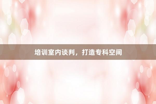 培训室内谈判，打造专科空间