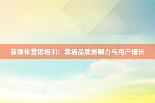 新媒体营销培训：栽培品牌影响力与用户增长